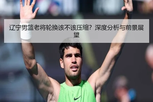 辽宁男篮老将轮换该不该压缩？深度分析与前景展望