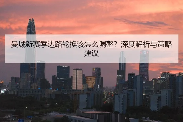 曼城新赛季边路轮换该怎么调整？深度解析与策略建议