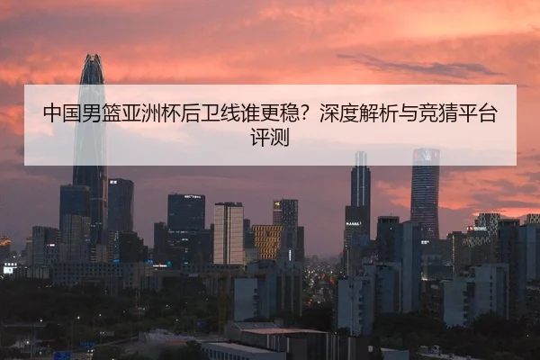 中国男篮亚洲杯后卫线谁更稳？深度解析与竞猜平台评测