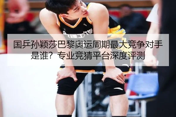 国乒孙颖莎巴黎奥运周期最大竞争对手是谁？专业竞猜平台深度评测